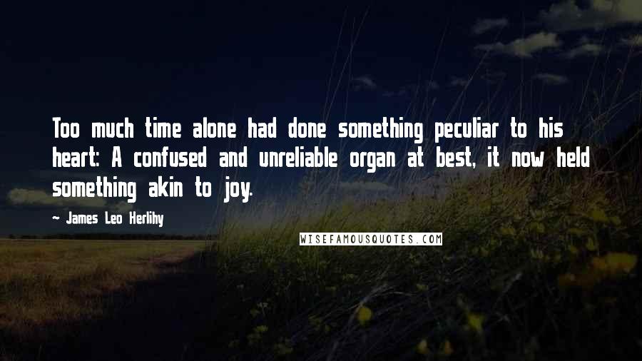 James Leo Herlihy Quotes: Too much time alone had done something peculiar to his heart: A confused and unreliable organ at best, it now held something akin to joy.