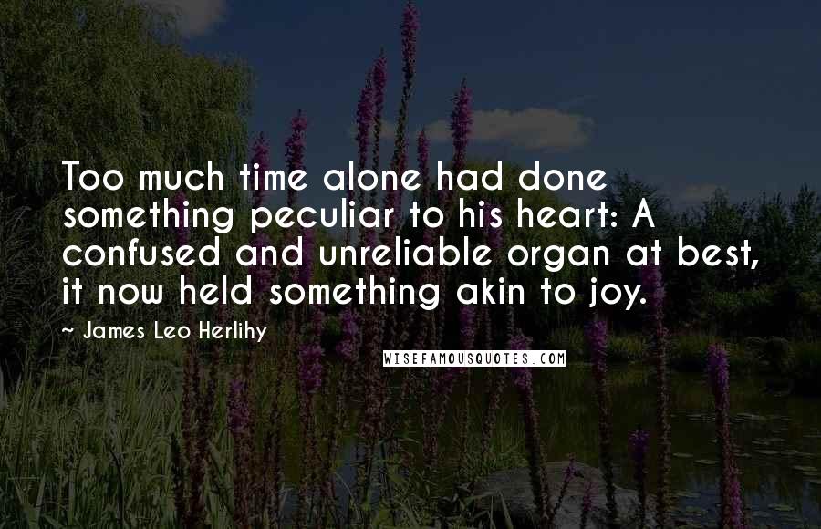 James Leo Herlihy Quotes: Too much time alone had done something peculiar to his heart: A confused and unreliable organ at best, it now held something akin to joy.