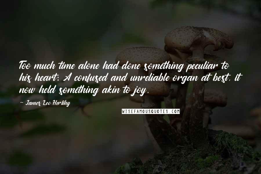 James Leo Herlihy Quotes: Too much time alone had done something peculiar to his heart: A confused and unreliable organ at best, it now held something akin to joy.