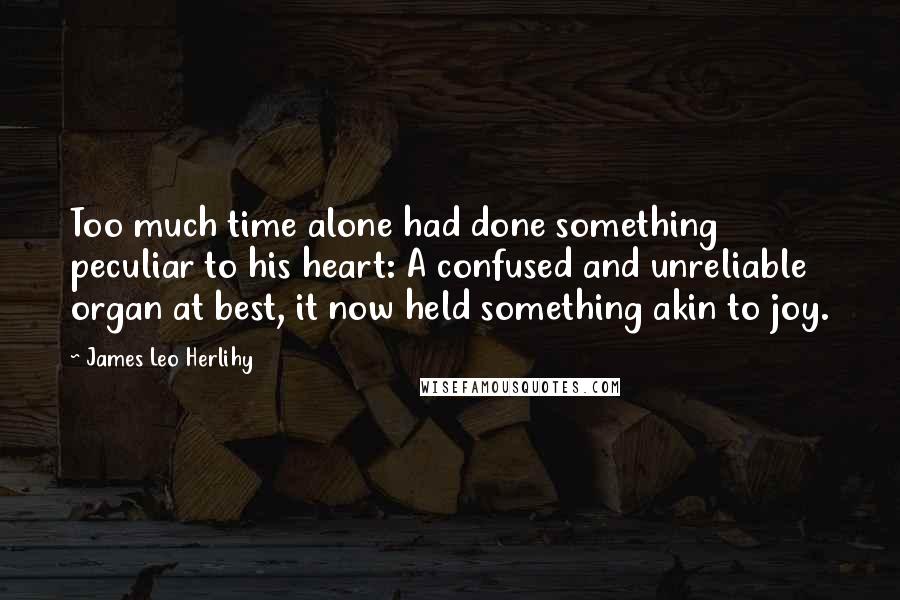 James Leo Herlihy Quotes: Too much time alone had done something peculiar to his heart: A confused and unreliable organ at best, it now held something akin to joy.