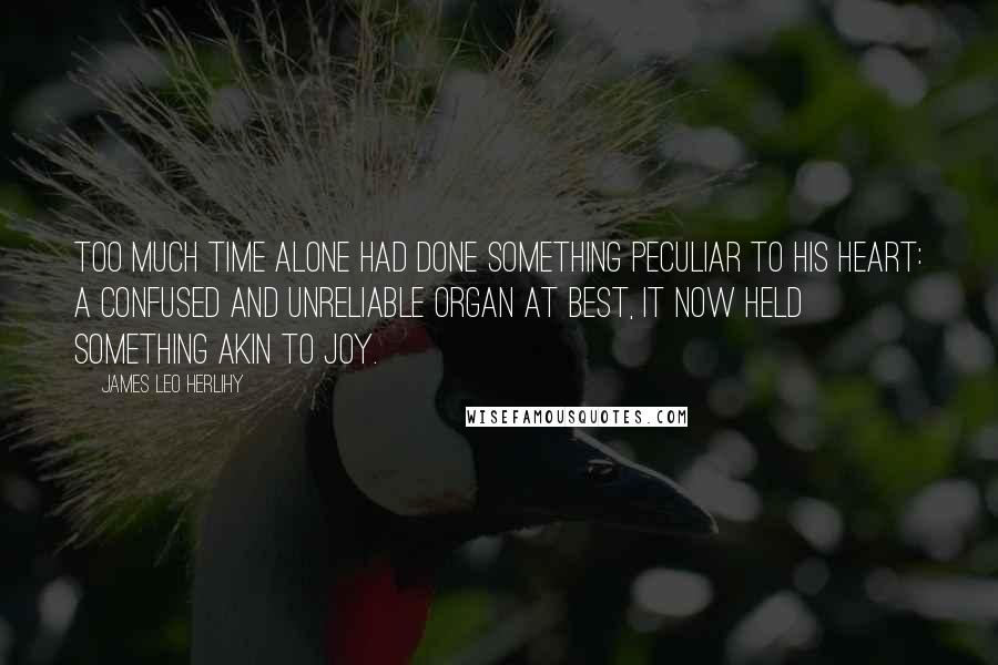 James Leo Herlihy Quotes: Too much time alone had done something peculiar to his heart: A confused and unreliable organ at best, it now held something akin to joy.