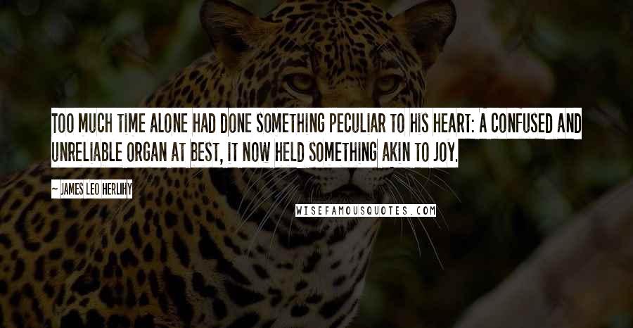 James Leo Herlihy Quotes: Too much time alone had done something peculiar to his heart: A confused and unreliable organ at best, it now held something akin to joy.