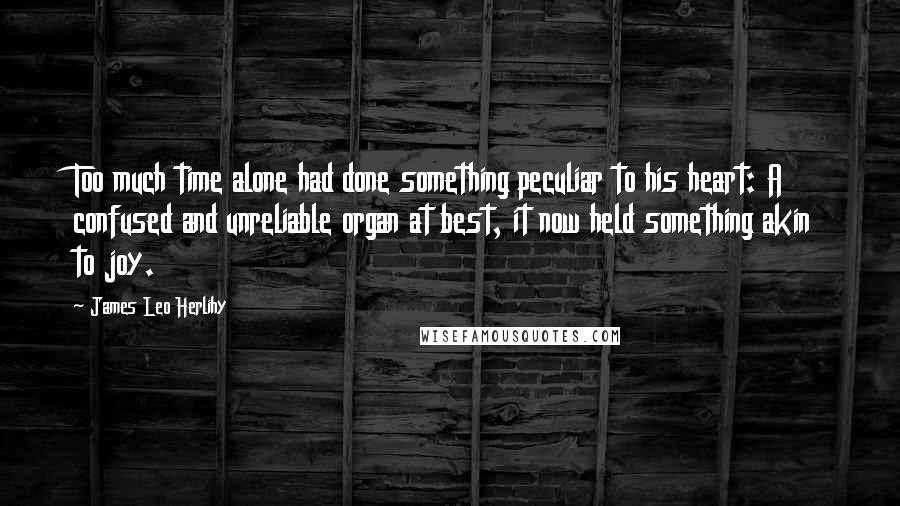 James Leo Herlihy Quotes: Too much time alone had done something peculiar to his heart: A confused and unreliable organ at best, it now held something akin to joy.