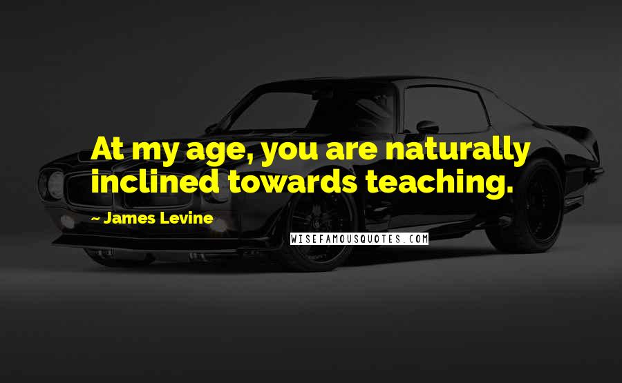 James Levine Quotes: At my age, you are naturally inclined towards teaching.