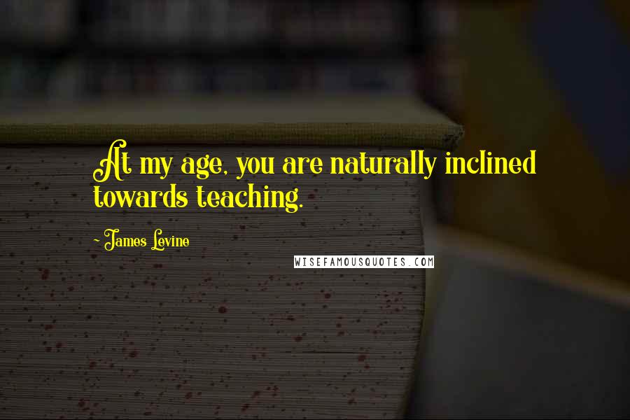 James Levine Quotes: At my age, you are naturally inclined towards teaching.