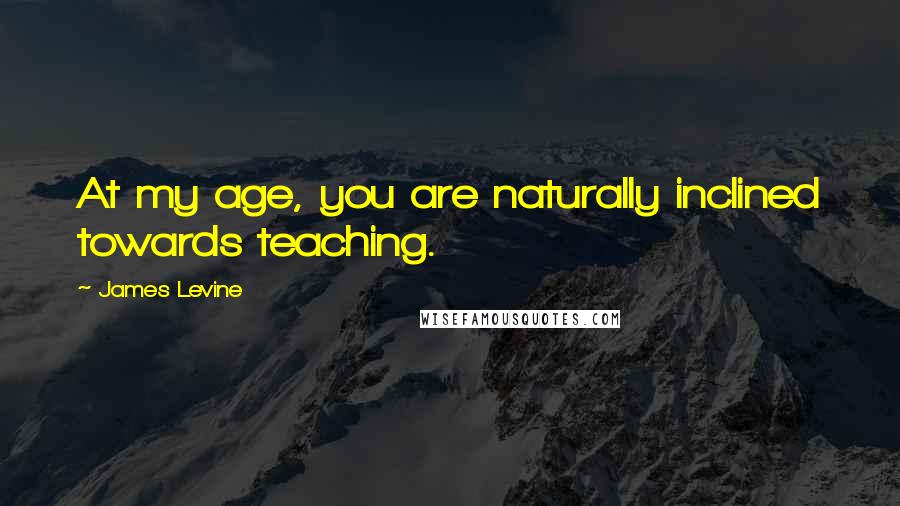 James Levine Quotes: At my age, you are naturally inclined towards teaching.