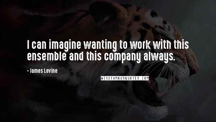 James Levine Quotes: I can imagine wanting to work with this ensemble and this company always.