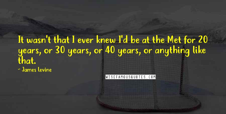 James Levine Quotes: It wasn't that I ever knew I'd be at the Met for 20 years, or 30 years, or 40 years, or anything like that.