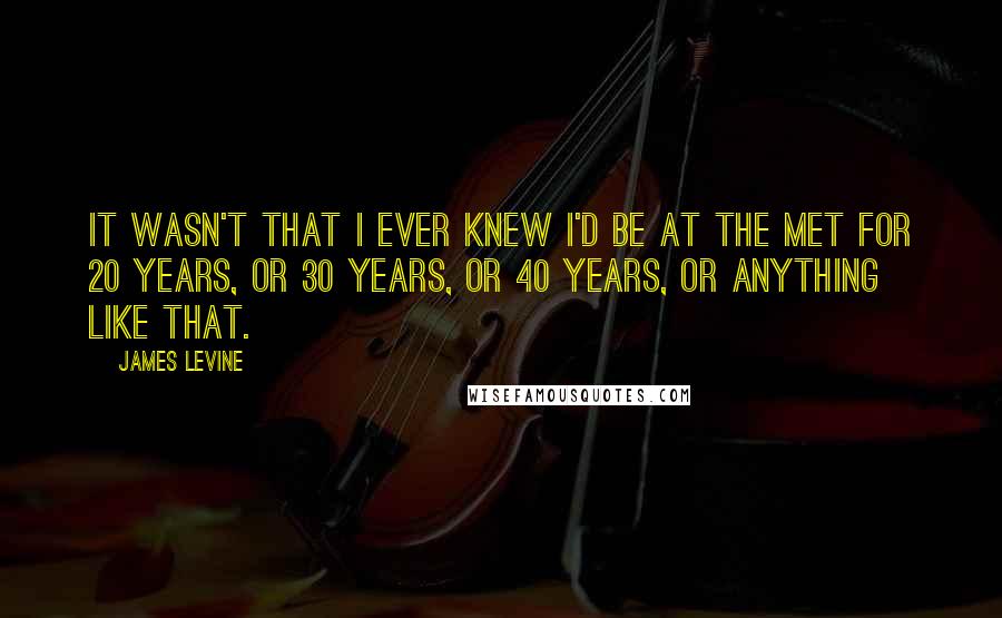 James Levine Quotes: It wasn't that I ever knew I'd be at the Met for 20 years, or 30 years, or 40 years, or anything like that.