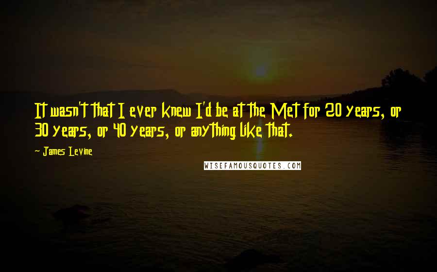 James Levine Quotes: It wasn't that I ever knew I'd be at the Met for 20 years, or 30 years, or 40 years, or anything like that.