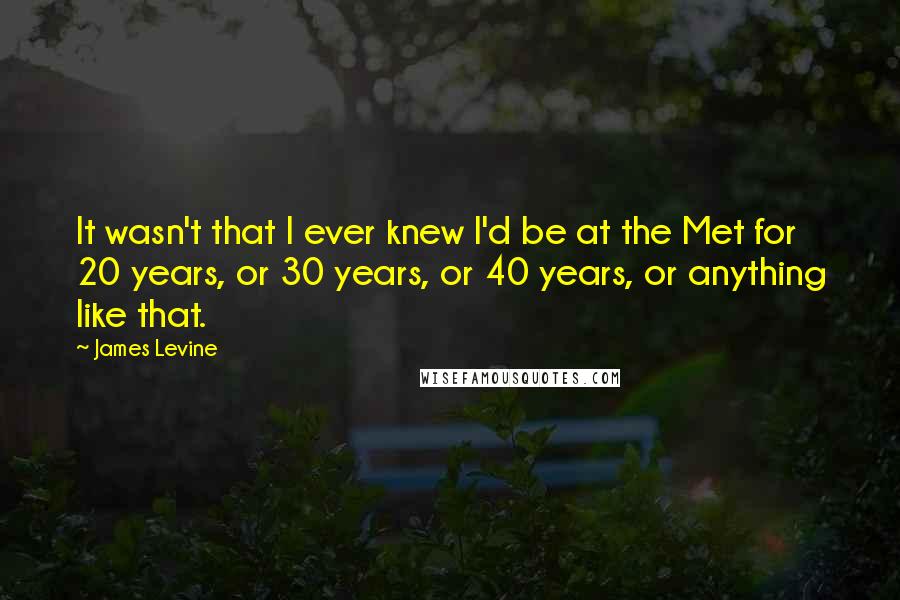 James Levine Quotes: It wasn't that I ever knew I'd be at the Met for 20 years, or 30 years, or 40 years, or anything like that.