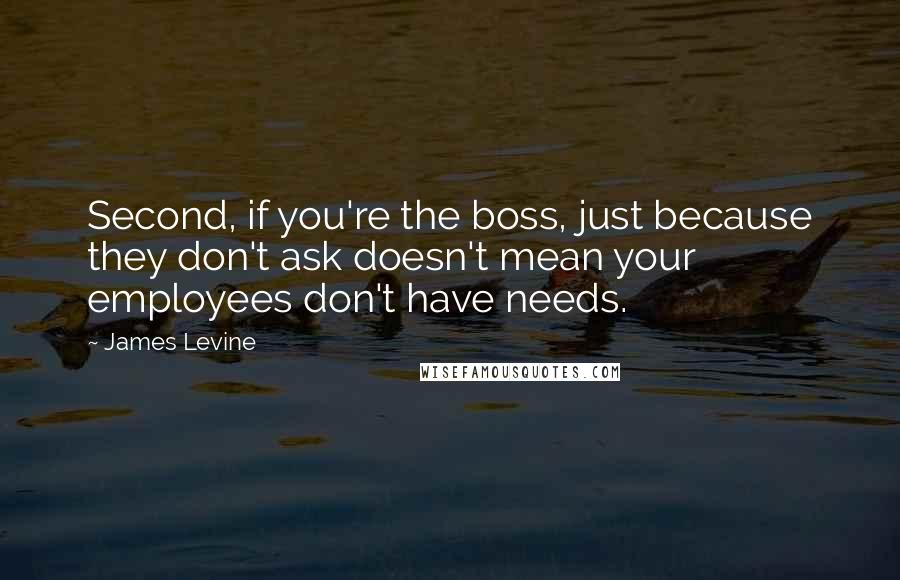 James Levine Quotes: Second, if you're the boss, just because they don't ask doesn't mean your employees don't have needs.