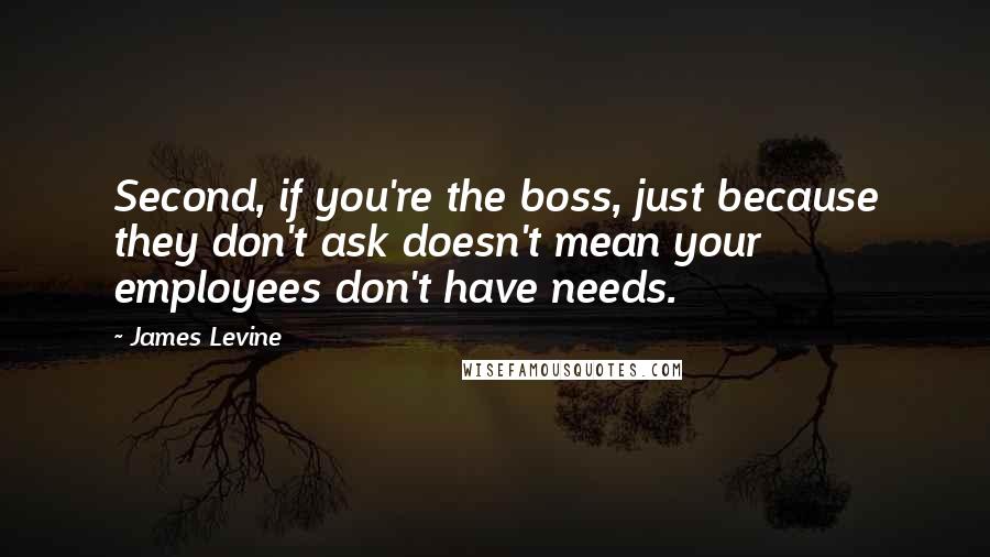 James Levine Quotes: Second, if you're the boss, just because they don't ask doesn't mean your employees don't have needs.