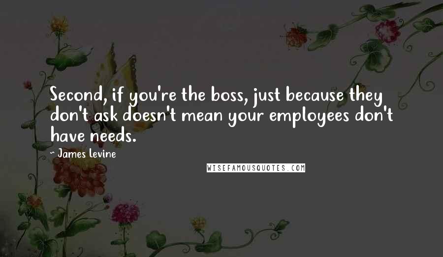 James Levine Quotes: Second, if you're the boss, just because they don't ask doesn't mean your employees don't have needs.