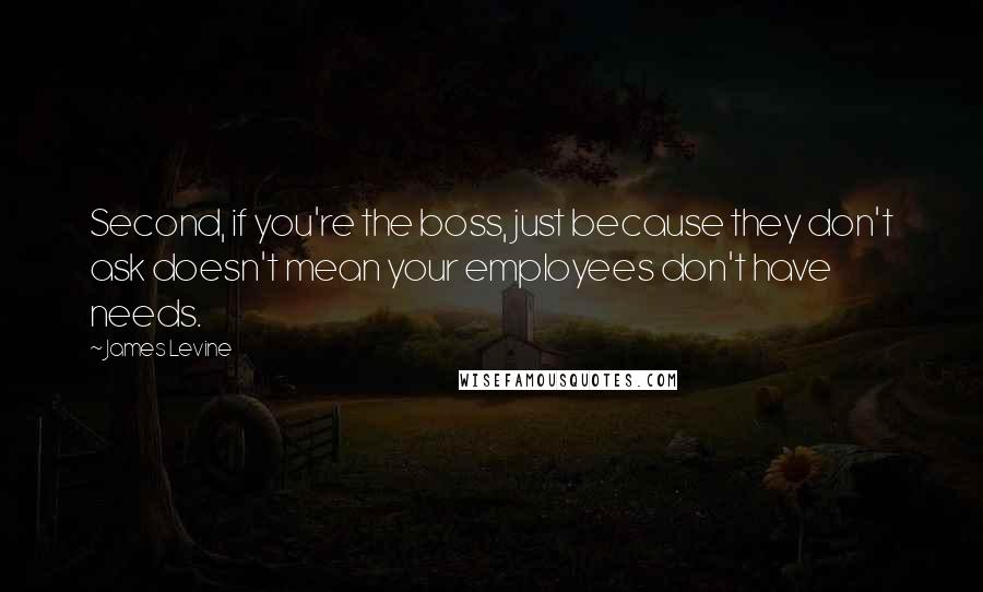 James Levine Quotes: Second, if you're the boss, just because they don't ask doesn't mean your employees don't have needs.