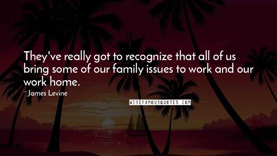 James Levine Quotes: They've really got to recognize that all of us bring some of our family issues to work and our work home.