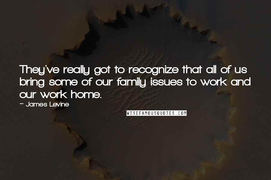 James Levine Quotes: They've really got to recognize that all of us bring some of our family issues to work and our work home.