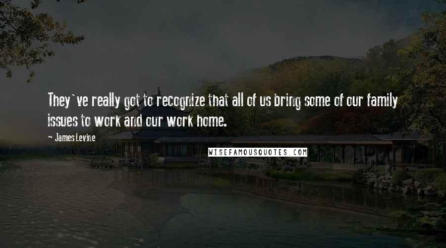 James Levine Quotes: They've really got to recognize that all of us bring some of our family issues to work and our work home.