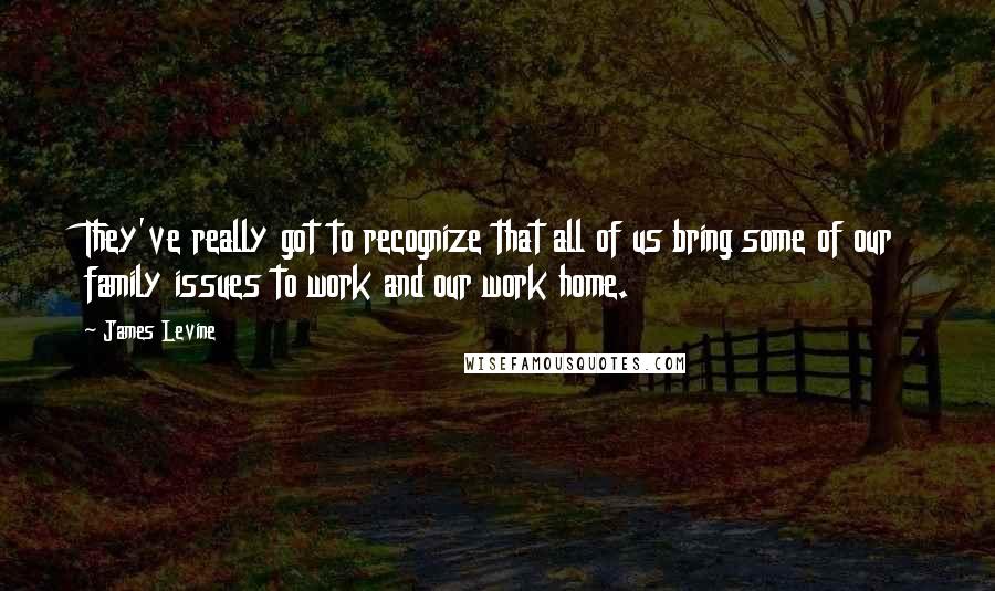 James Levine Quotes: They've really got to recognize that all of us bring some of our family issues to work and our work home.