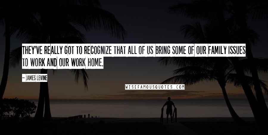 James Levine Quotes: They've really got to recognize that all of us bring some of our family issues to work and our work home.