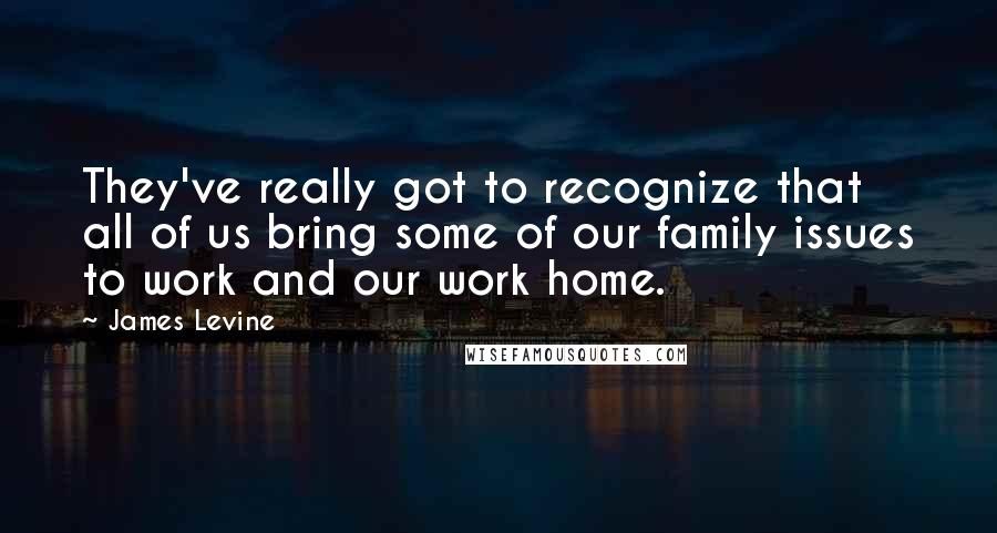 James Levine Quotes: They've really got to recognize that all of us bring some of our family issues to work and our work home.