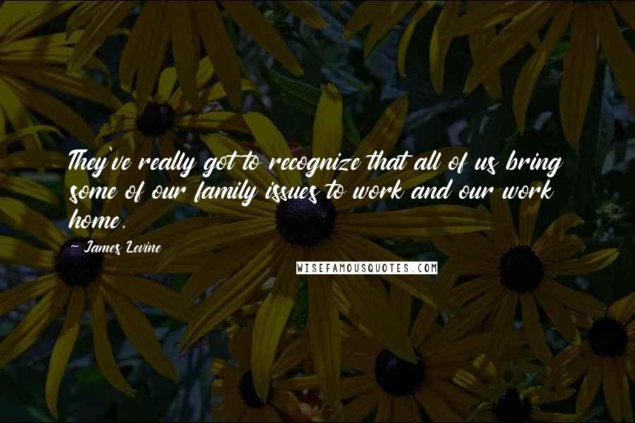 James Levine Quotes: They've really got to recognize that all of us bring some of our family issues to work and our work home.