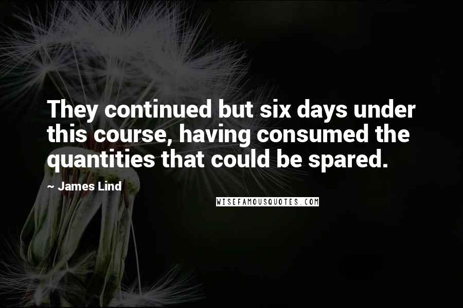 James Lind Quotes: They continued but six days under this course, having consumed the quantities that could be spared.