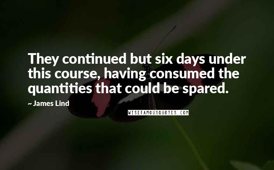 James Lind Quotes: They continued but six days under this course, having consumed the quantities that could be spared.