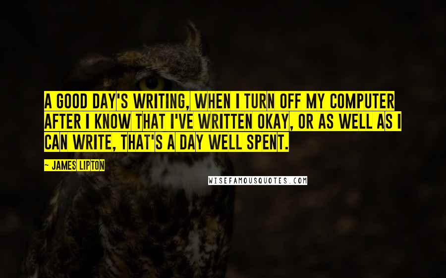 James Lipton Quotes: A good day's writing, when I turn off my computer after I know that I've written okay, or as well as I can write, that's a day well spent.