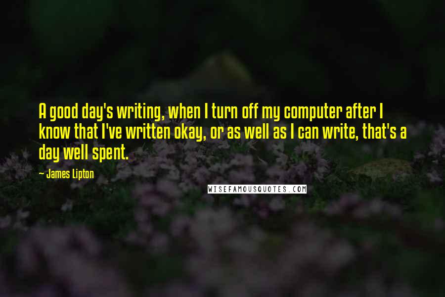 James Lipton Quotes: A good day's writing, when I turn off my computer after I know that I've written okay, or as well as I can write, that's a day well spent.