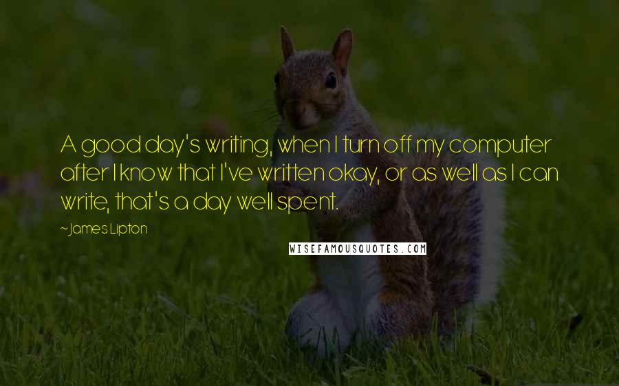 James Lipton Quotes: A good day's writing, when I turn off my computer after I know that I've written okay, or as well as I can write, that's a day well spent.