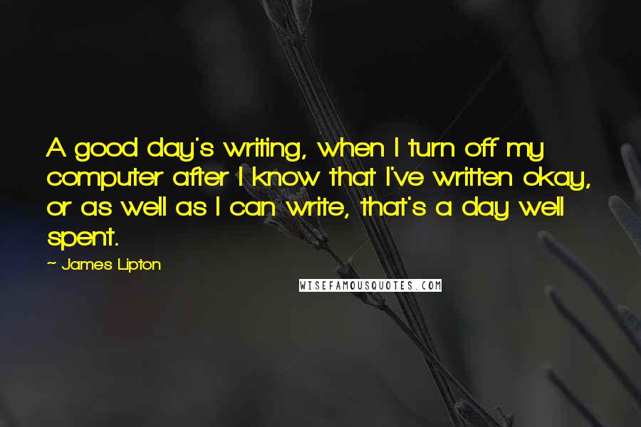 James Lipton Quotes: A good day's writing, when I turn off my computer after I know that I've written okay, or as well as I can write, that's a day well spent.