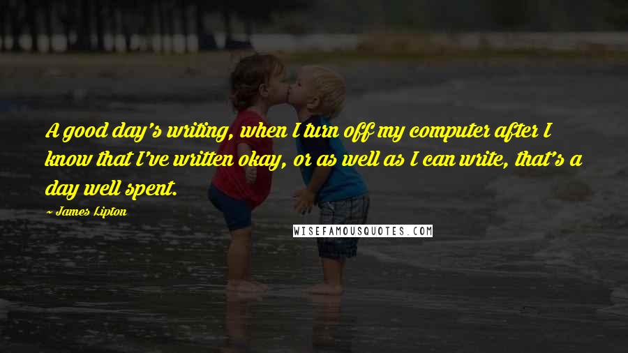 James Lipton Quotes: A good day's writing, when I turn off my computer after I know that I've written okay, or as well as I can write, that's a day well spent.