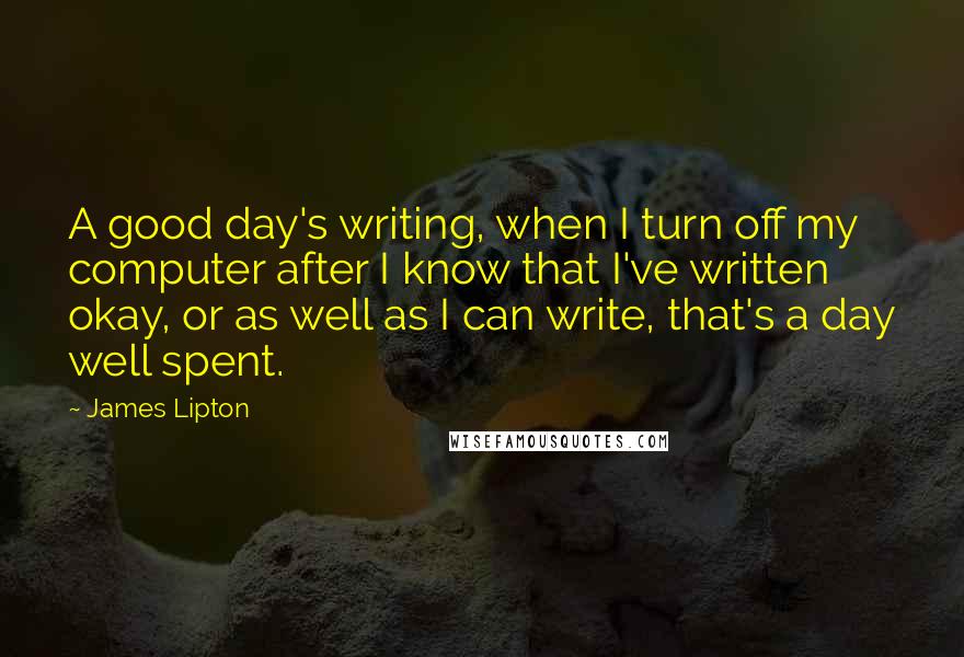James Lipton Quotes: A good day's writing, when I turn off my computer after I know that I've written okay, or as well as I can write, that's a day well spent.