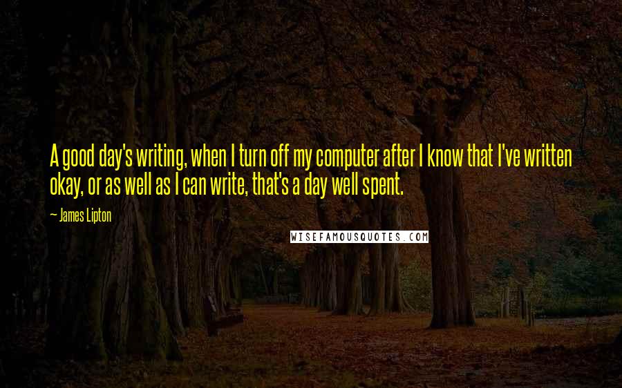 James Lipton Quotes: A good day's writing, when I turn off my computer after I know that I've written okay, or as well as I can write, that's a day well spent.