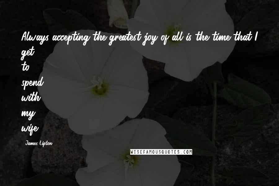 James Lipton Quotes: Always accepting the greatest joy of all is the time that I get to spend with my wife.