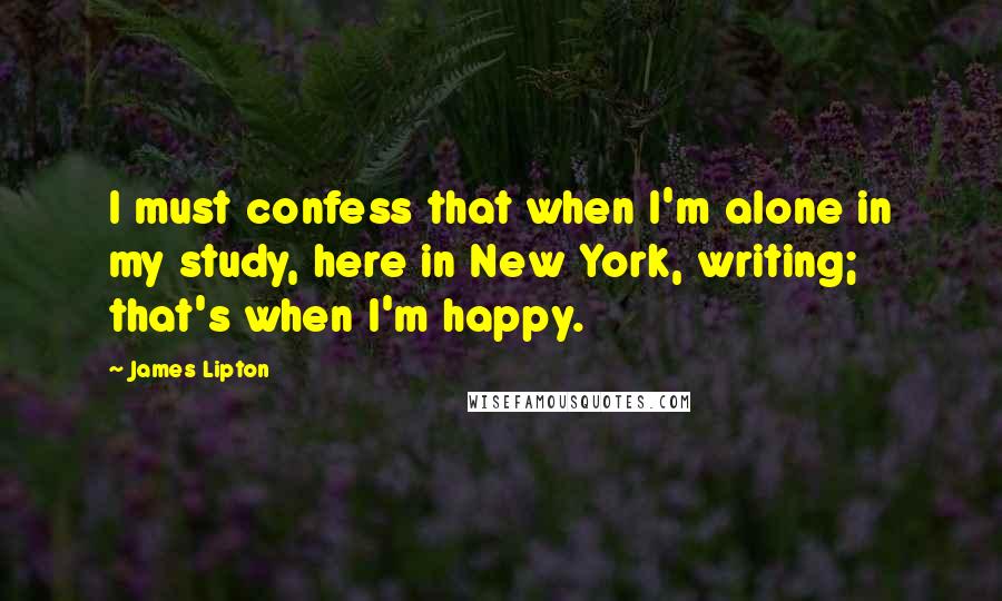 James Lipton Quotes: I must confess that when I'm alone in my study, here in New York, writing; that's when I'm happy.