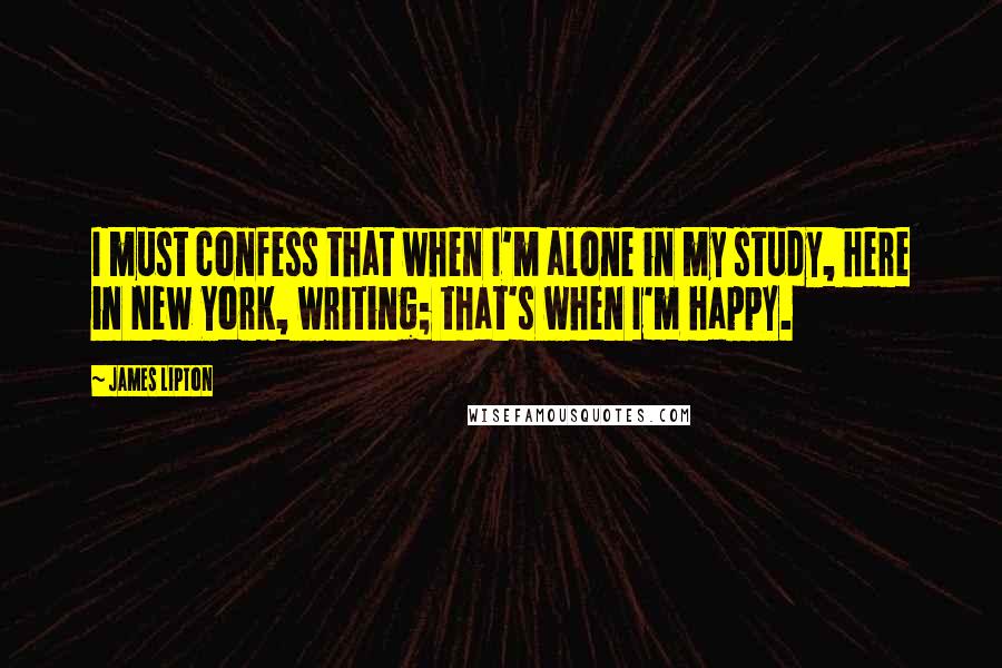 James Lipton Quotes: I must confess that when I'm alone in my study, here in New York, writing; that's when I'm happy.