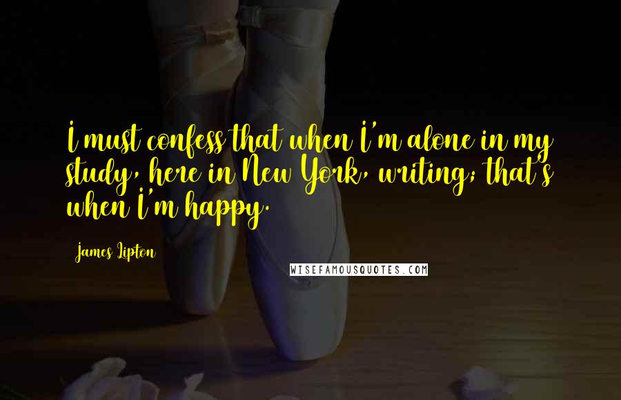 James Lipton Quotes: I must confess that when I'm alone in my study, here in New York, writing; that's when I'm happy.