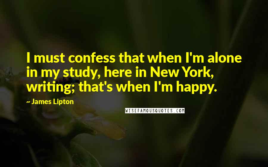 James Lipton Quotes: I must confess that when I'm alone in my study, here in New York, writing; that's when I'm happy.