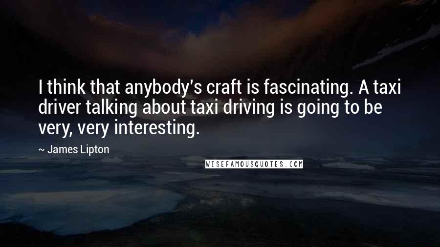 James Lipton Quotes: I think that anybody's craft is fascinating. A taxi driver talking about taxi driving is going to be very, very interesting.