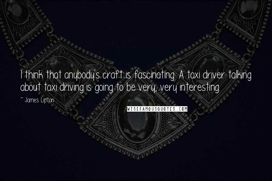 James Lipton Quotes: I think that anybody's craft is fascinating. A taxi driver talking about taxi driving is going to be very, very interesting.