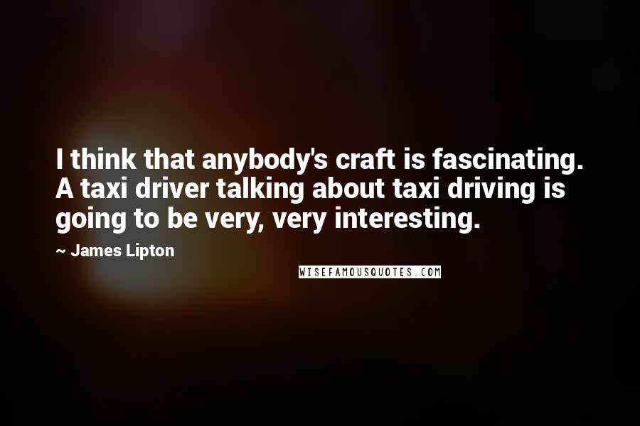 James Lipton Quotes: I think that anybody's craft is fascinating. A taxi driver talking about taxi driving is going to be very, very interesting.