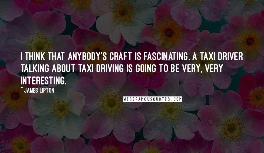 James Lipton Quotes: I think that anybody's craft is fascinating. A taxi driver talking about taxi driving is going to be very, very interesting.