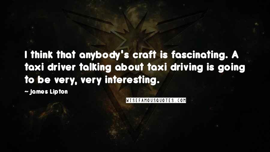 James Lipton Quotes: I think that anybody's craft is fascinating. A taxi driver talking about taxi driving is going to be very, very interesting.