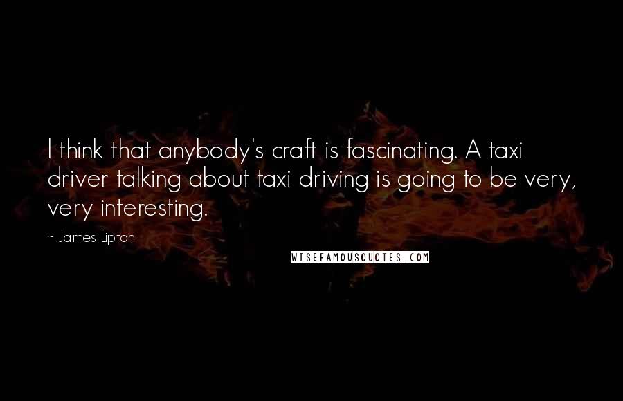 James Lipton Quotes: I think that anybody's craft is fascinating. A taxi driver talking about taxi driving is going to be very, very interesting.