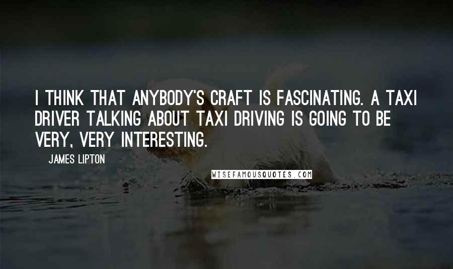 James Lipton Quotes: I think that anybody's craft is fascinating. A taxi driver talking about taxi driving is going to be very, very interesting.