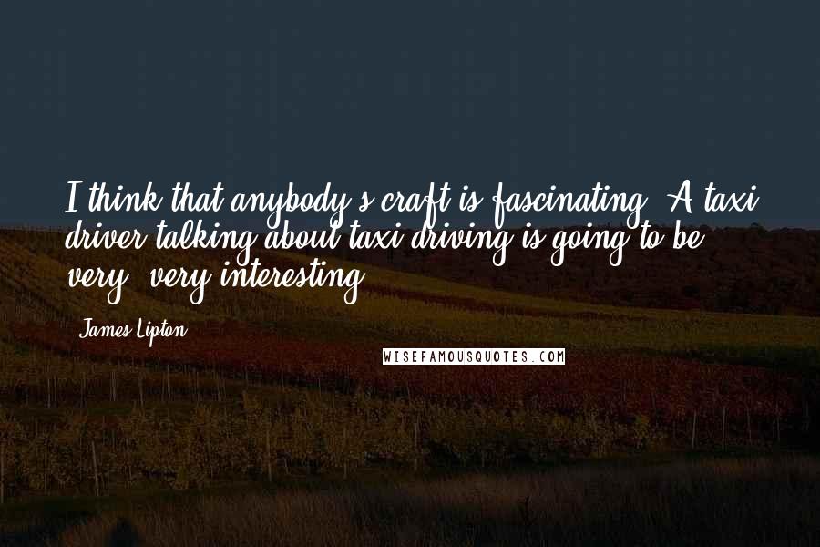 James Lipton Quotes: I think that anybody's craft is fascinating. A taxi driver talking about taxi driving is going to be very, very interesting.