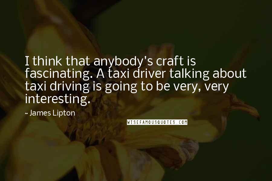 James Lipton Quotes: I think that anybody's craft is fascinating. A taxi driver talking about taxi driving is going to be very, very interesting.