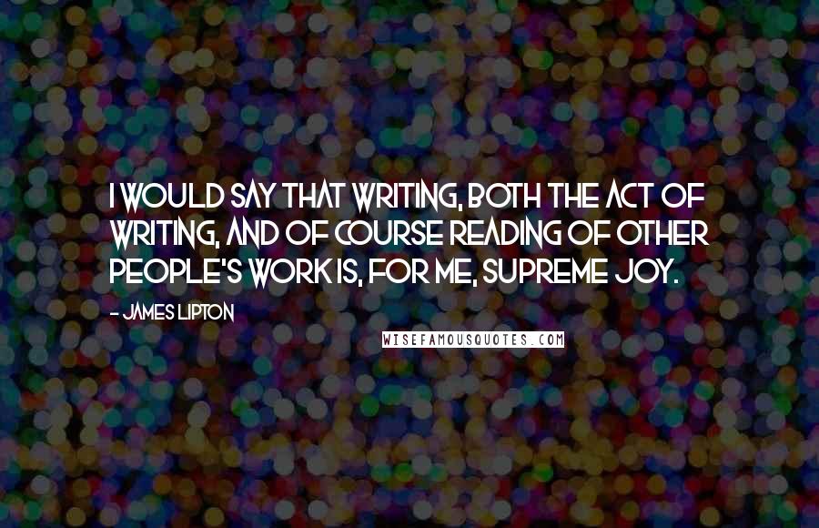 James Lipton Quotes: I would say that writing, both the act of writing, and of course reading of other people's work is, for me, supreme joy.